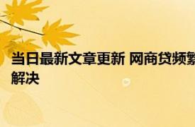 当日最新文章更新 网商贷频繁上征信太花怎么办 有这些方法可以解决