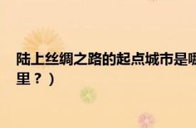 陆上丝绸之路的起点城市是哪里（海上丝绸之路的起点城市是哪里？）