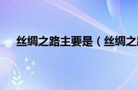 丝绸之路主要是（丝绸之路是什么相关内容简介介绍）