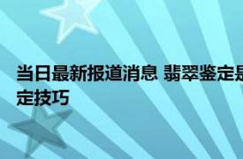 当日最新报道消息 翡翠鉴定是不是A货怎样鉴定 来看看这几个鉴定技巧