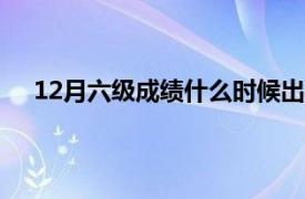 12月六级成绩什么时候出的（六级成绩什么时候出的）