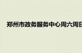 郑州市政务服务中心周六周日上班吗（郑州市政务服务中心）