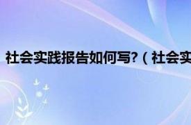 社会实践报告如何写?（社会实践报告怎么写相关内容简介介绍）