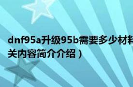 dnf95a升级95b需要多少材料（dnf90b升级95a需要什么材料相关内容简介介绍）