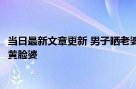 当日最新文章更新 男子晒老婆结婚生娃前后对比 婚前美少女婚后黄脸婆