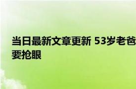 当日最新文章更新 53岁老爸送女儿出嫁气质令人惊叹 比新郎还要抢眼