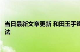 当日最新文章更新 和田玉手镯真假怎样鉴别 教会你这几招鉴别方法