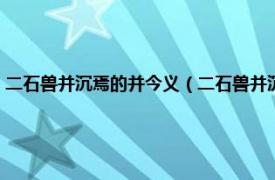 二石兽并沉焉的并今义（二石兽并沉焉的并是什么意思相关内容简介介绍）