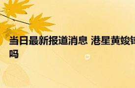 当日最新报道消息 港星黄竣锋个人资料简历显示是哪里人海丰人吗