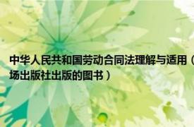 中华人民共和国劳动合同法理解与适用（中华人民共和国劳动合同法释义 2007年中国市场出版社出版的图书）