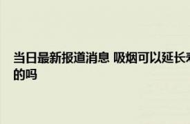 当日最新报道消息 吸烟可以延长寿命吸烟还能预防老年痴呆这些说法是真的吗