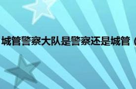 城管警察大队是警察还是城管（城管是警察吗相关内容简介介绍）