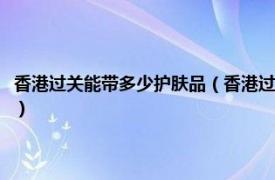 香港过关能带多少护肤品（香港过海关可以带哪些化妆品相关内容简介介绍）