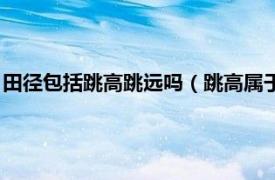 田径包括跳高跳远吗（跳高属于田赛还是径赛相关内容简介介绍）