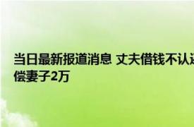 当日最新报道消息 丈夫借钱不认还出轨家暴装“失忆”法院：准予离婚赔偿妻子2万