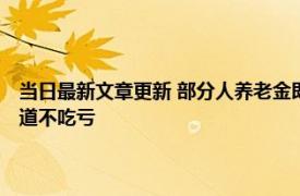 当日最新文章更新 部分人养老金即将迎来重新核算 这几个问题要了解早知道不吃亏