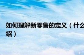 如何理解新零售的定义（什么是新零售 举例说明相关内容简介介绍）