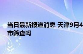 当日最新报道消息 天津9月4号还全市做核酸检测吗 明天天津全市筛查吗