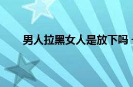 男人拉黑女人是放下吗 一般是不想再和她有联系了