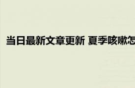 当日最新文章更新 夏季咳嗽怎么治最有效 有以下三种方法解决