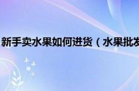 新手卖水果如何进货（水果批发新手如何进货相关内容简介介绍）