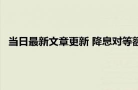 当日最新文章更新 降息对等额本金的影响 你想知道的在这里！