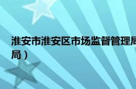 淮安市淮安区市场监督管理局官网（淮安市淮安区市场监督管理局）