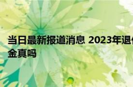 当日最新报道消息 2023年退休金调整最新消息 明年1月上调养老金真吗