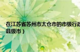 在江苏省苏州市太仓市的市级行政区是什么（太仓 江苏省辖、苏州市代管县级市）