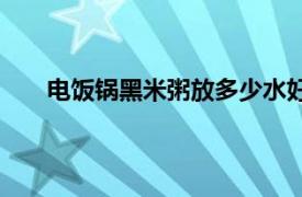 电饭锅黑米粥放多少水好（电饭锅黑米粥放多少水）