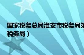 国家税务总局淮安市税务局第三税务分局（国家税务总局淮安市税务局）