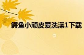 鳄鱼小顽皮爱洗澡1下载（鳄鱼小顽皮爱冲凉中文版）