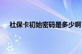 社保卡初始密码是多少啊（社保卡初始密码是多少？）