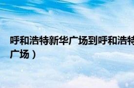 呼和浩特新华广场到呼和浩特站（新华广场 内蒙古呼和浩特境内广场）