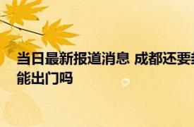 当日最新报道消息 成都还要封闭多久 预计成都解封时间9月5号能出门吗