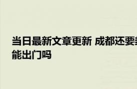 当日最新文章更新 成都还要封闭多久 预计成都解封时间9月5号能出门吗