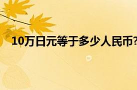 10万日元等于多少人民币?（10万日元等于多少人民币）