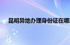 昆明异地办理身份证在哪里办理（身份证在哪里办理）