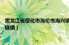 黑龙江省绥化市海伦市海兴镇（海北镇 黑龙江省绥化市海伦市下辖镇）