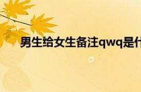 男生给女生备注qwq是什么意思（qwq是什么意思）