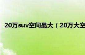 20万suv空间最大（20万大空间suv怎么选相关内容简介介绍）