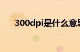 300dpi是什么意思（dpi是什么意思）