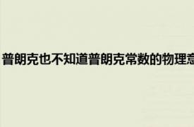 普朗克也不知道普朗克常数的物理意义（普朗克常数 现代物理学常数之一）