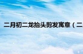 二月初二龙抬头剪发寓意（二月二龙抬头剪头发的寓意是什么）