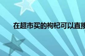 在超市买的枸杞可以直接吃吗（枸杞可以直接吃吗）