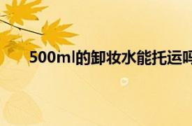 500ml的卸妆水能托运吗（卸妆水500ml能托运吗）