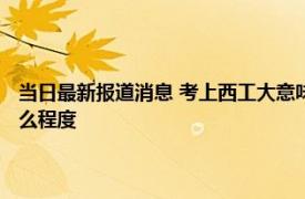 当日最新报道消息 考上西工大意味着什么 西工大隐藏了多少实力厉害到什么程度