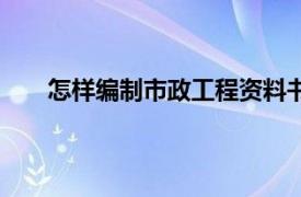 怎样编制市政工程资料书（怎样编制市政工程资料）