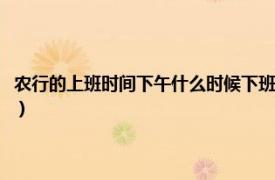 农行的上班时间下午什么时候下班呢（农行什么时候下班相关内容简介介绍）