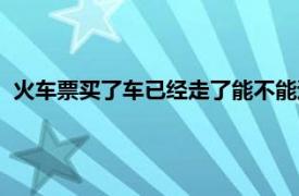 火车票买了车已经走了能不能退了（火车走了火车票还能退吗）